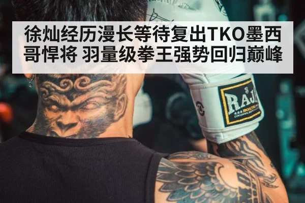 徐灿经历漫长等待复出TKO墨西哥悍将 羽量级拳王强势回归巅峰