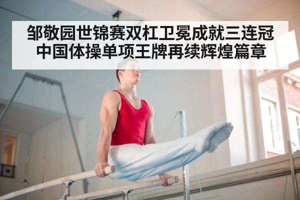 邹敬园世锦赛双杠卫冕成就三连冠 中国体操单项王牌再续辉煌篇章